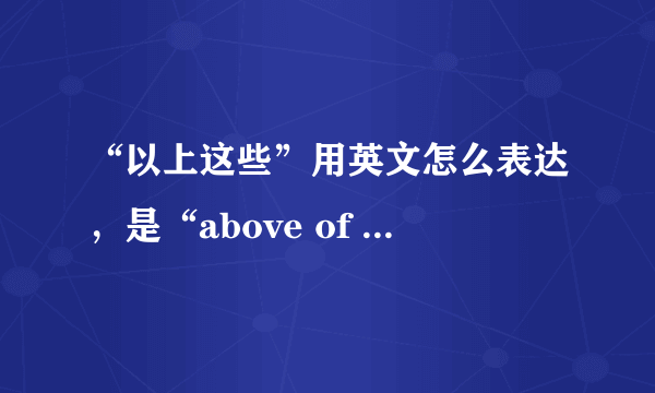 “以上这些”用英文怎么表达，是“above of this”吗