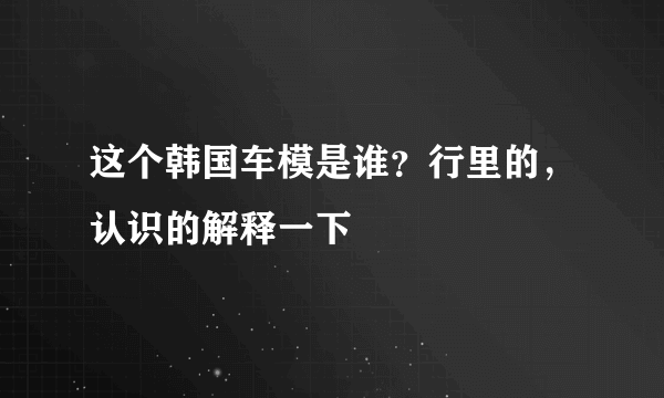 这个韩国车模是谁？行里的，认识的解释一下