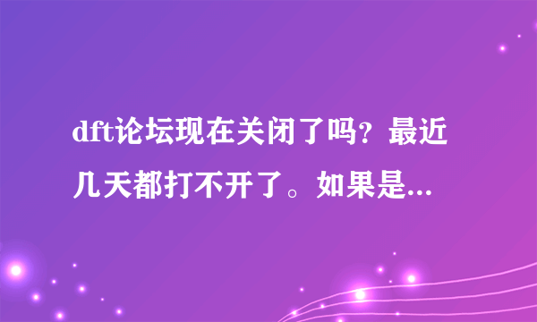 dft论坛现在关闭了吗？最近几天都打不开了。如果是真的就悲哀了，我的hd2还等着他呢，财富值没有，惭愧…