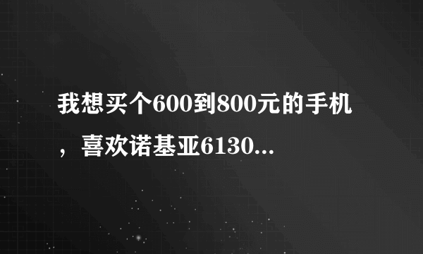 我想买个600到800元的手机，喜欢诺基亚6130，但是网上评价不是太好，现在不知道买什么好了！