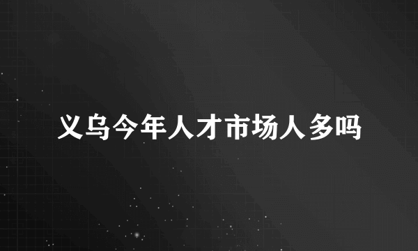 义乌今年人才市场人多吗