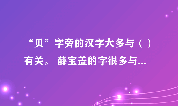 “贝”字旁的汉字大多与（）有关。 薛宝盖的字很多与（）有关？