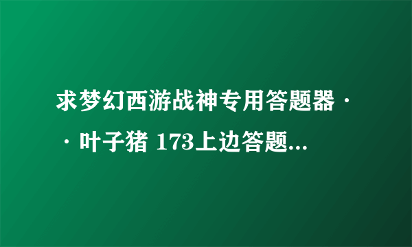 求梦幻西游战神专用答题器··叶子猪 173上边答题器的有很多问题都找不到