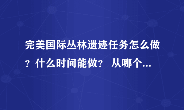 完美国际丛林遗迹任务怎么做？什么时间能做？ 从哪个NPC进？ 越详细越好！！！！