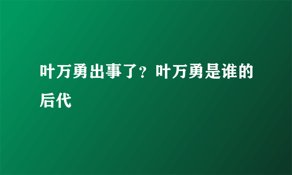 叶万勇出事了？叶万勇是谁的后代