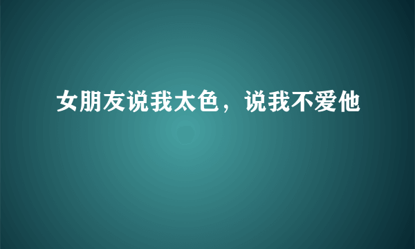 女朋友说我太色，说我不爱他