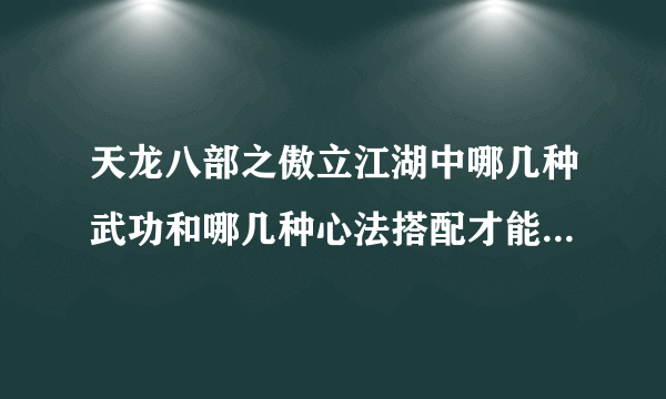 天龙八部之傲立江湖中哪几种武功和哪几种心法搭配才能发挥威力的最大值？