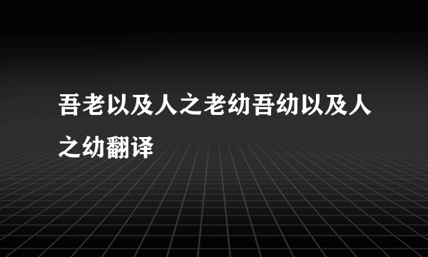 吾老以及人之老幼吾幼以及人之幼翻译