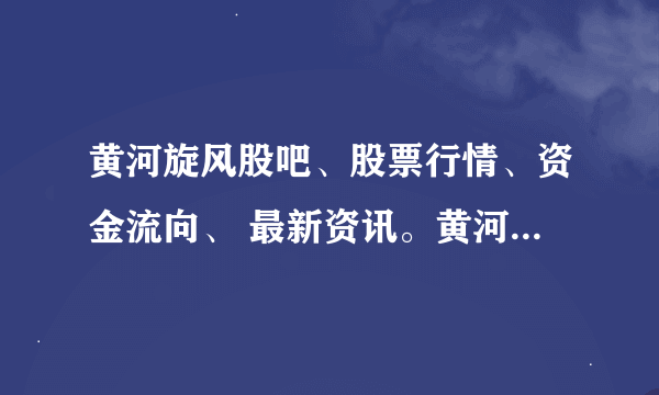 黄河旋风股吧、股票行情、资金流向、 最新资讯。黄河旋风600172股票怎么样？