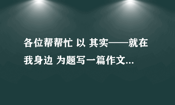 各位帮帮忙 以 其实——就在我身边 为题写一篇作文 800字左右 急需！！！！！