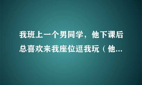 我班上一个男同学，他下课后总喜欢来我座位逗我玩（他以前不喜欢出座位的），还特喜欢玩我头发，班上一些