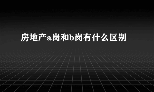 房地产a岗和b岗有什么区别