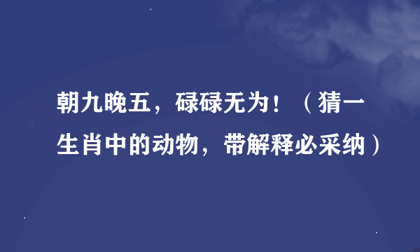 朝九晚五，碌碌无为！（猜一生肖中的动物，带解释必采纳）