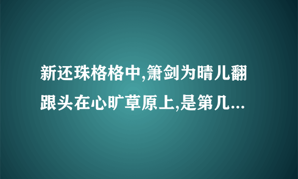 新还珠格格中,箫剑为晴儿翻跟头在心旷草原上,是第几集啊?谢谢拉.