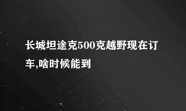 长城坦途克500克越野现在订车,啥时候能到