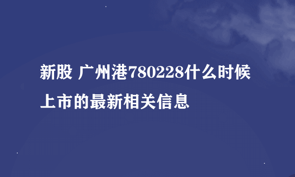 新股 广州港780228什么时候上市的最新相关信息