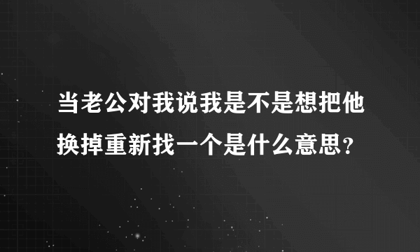 当老公对我说我是不是想把他换掉重新找一个是什么意思？