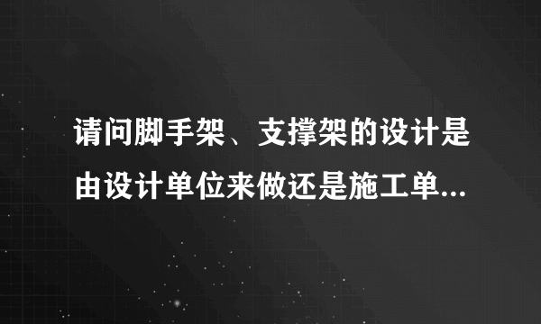 请问脚手架、支撑架的设计是由设计单位来做还是施工单位来做？