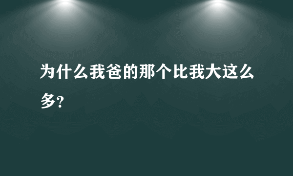 为什么我爸的那个比我大这么多？