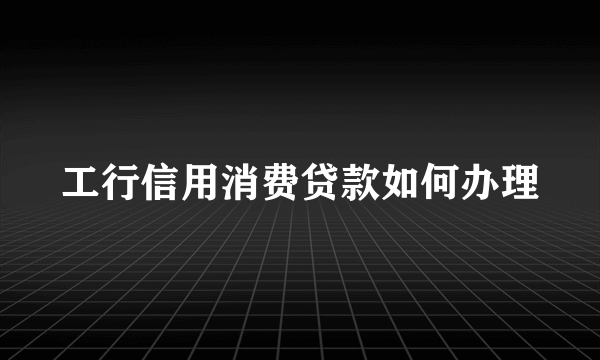 工行信用消费贷款如何办理