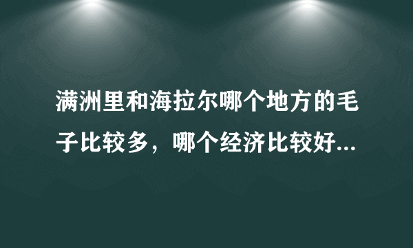 满洲里和海拉尔哪个地方的毛子比较多，哪个经济比较好，满洲里i听说搞什么经济特区以后会好吗？，听说海拉