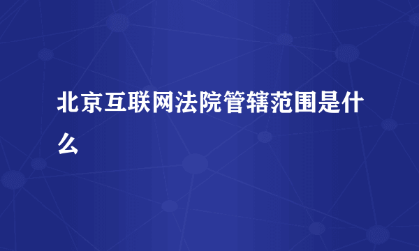 北京互联网法院管辖范围是什么