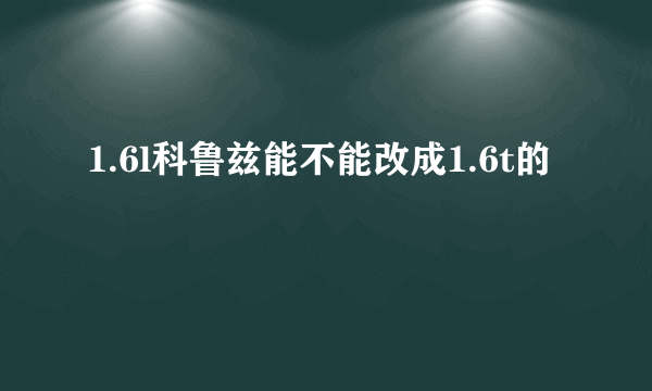 1.6l科鲁兹能不能改成1.6t的