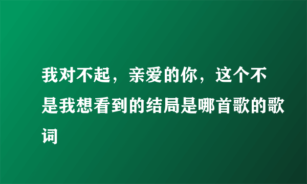 我对不起，亲爱的你，这个不是我想看到的结局是哪首歌的歌词