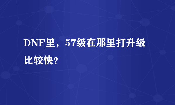 DNF里，57级在那里打升级比较快？