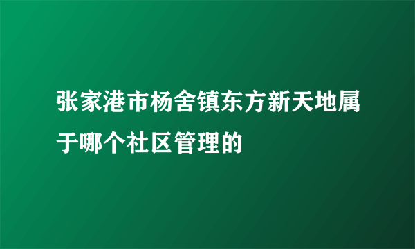 张家港市杨舍镇东方新天地属于哪个社区管理的