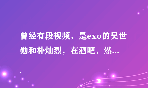 曾经有段视频，是exo的吴世勋和朴灿烈，在酒吧，然后还有一个丑女，这段视频的名字是？