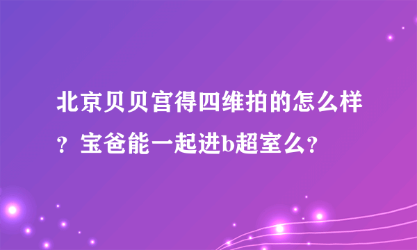 北京贝贝宫得四维拍的怎么样？宝爸能一起进b超室么？