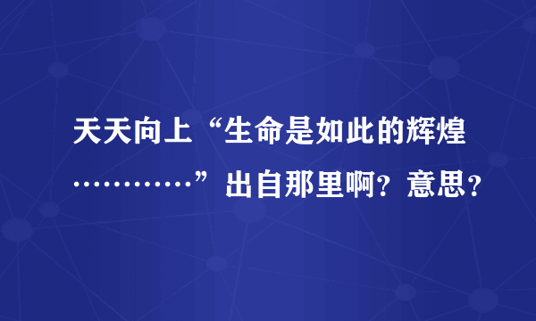 天天向上“生命是如此的辉煌…………”出自那里啊？意思？