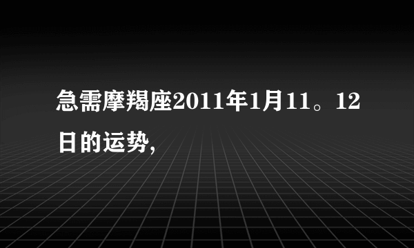 急需摩羯座2011年1月11。12日的运势,