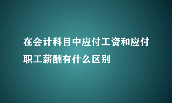 在会计科目中应付工资和应付职工薪酬有什么区别