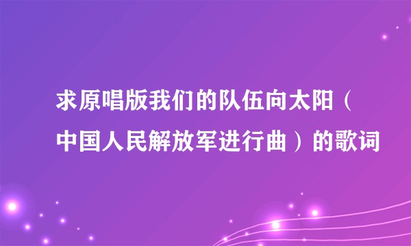 求原唱版我们的队伍向太阳（中国人民解放军进行曲）的歌词