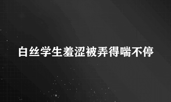 白丝学生羞涩被弄得喘不停