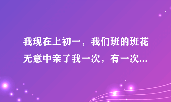 我现在上初一，我们班的班花无意中亲了我一次，有一次还故意坐在了我的腿上，扑到了我的怀了，