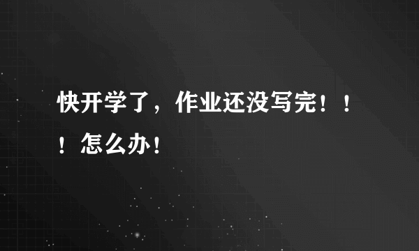 快开学了，作业还没写完！！！怎么办！