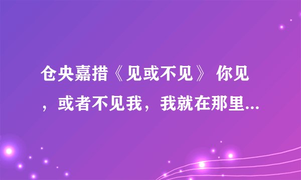 仓央嘉措《见或不见》 你见，或者不见我，我就在那里，不悲不喜； 你念，或者不念我，