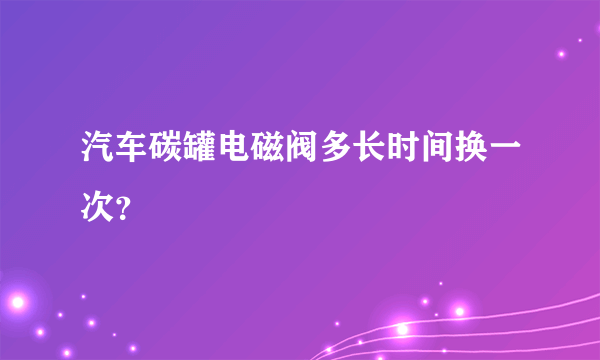 汽车碳罐电磁阀多长时间换一次？