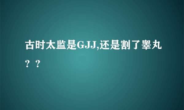 古时太监是GJJ,还是割了睾丸？？