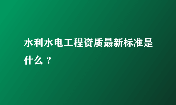 水利水电工程资质最新标准是什么 ?