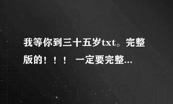 我等你到三十五岁txt。完整版的！！！ 一定要完整版啊~~！！！拜托啦~~急急急~！！！