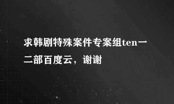 求韩剧特殊案件专案组ten一二部百度云，谢谢