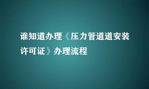 谁知道办理《压力管道道安装许可证》办理流程