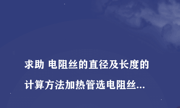 
求助 电阻丝的直径及长度的计算方法加热管选电阻丝的公式！下料公式
