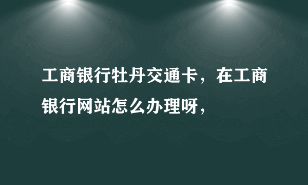 工商银行牡丹交通卡，在工商银行网站怎么办理呀，