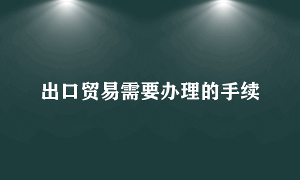 出口贸易需要办理的手续