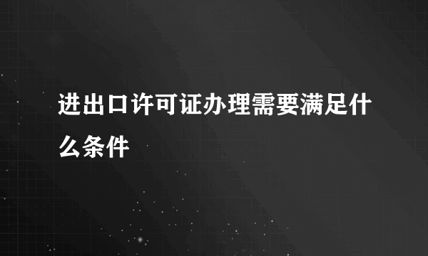 进出口许可证办理需要满足什么条件